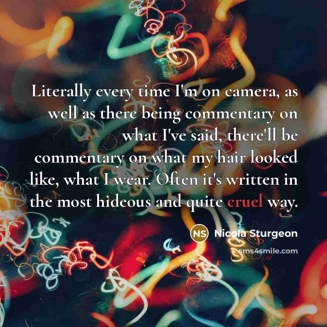 “Literally every time I'm on camera, as well as there being commentary on what I've said, there'll be commentary on what my hair looked like, what I wear. Often it's written in the most hideous and quite cruel way.” quote by Nicola Sturgeon