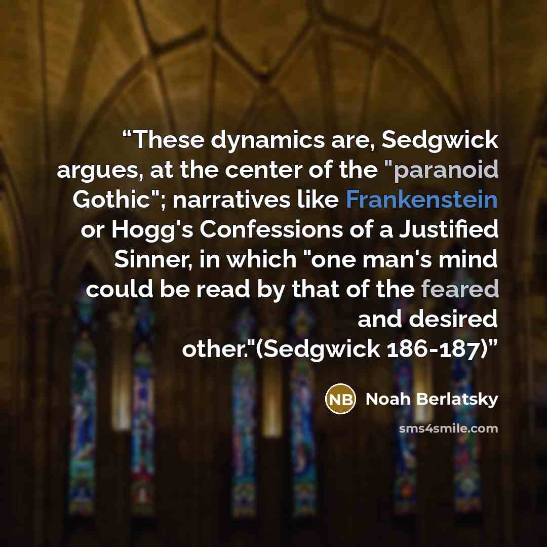“These dynamics are, Sedgwick argues, at the center of the "paranoid Gothic"; narratives like Frankenstein or Hogg's Confessions of a Justified Sinner, in which "one man's mind could be read by that of the feared and desired other."(Sedgwick 186-187)” quote by Noah Berlatsky
