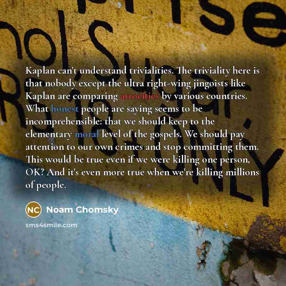 “Kaplan can't understand trivialities. The triviality here is that nobody except the ultra right-wing jingoists like Kaplan are comparing atrocities by various countries. What honest people are saying seems to be incomprehensible: that we should keep to the elementary moral level of the gospels. We…” quote by Noam Chomsky