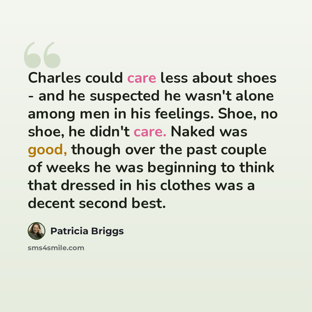“Charles could care less about shoes - and he suspected he wasn't alone among men in his feelings. Shoe, no shoe, he didn't care. Naked was good, though over the past couple of weeks he was beginning to think that dressed in his clothes was a decent second best.” quote by Patricia Briggs