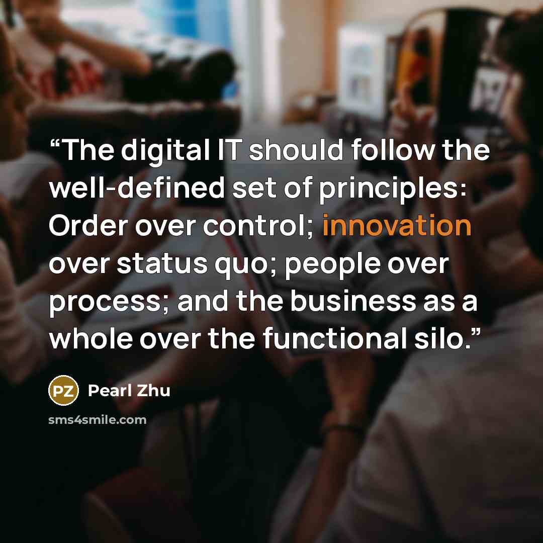 “The digital IT should follow the well-defined set of principles: Order over control; innovation over status quo; people over process; and the business as a whole over the functional silo.” quote by Pearl Zhu