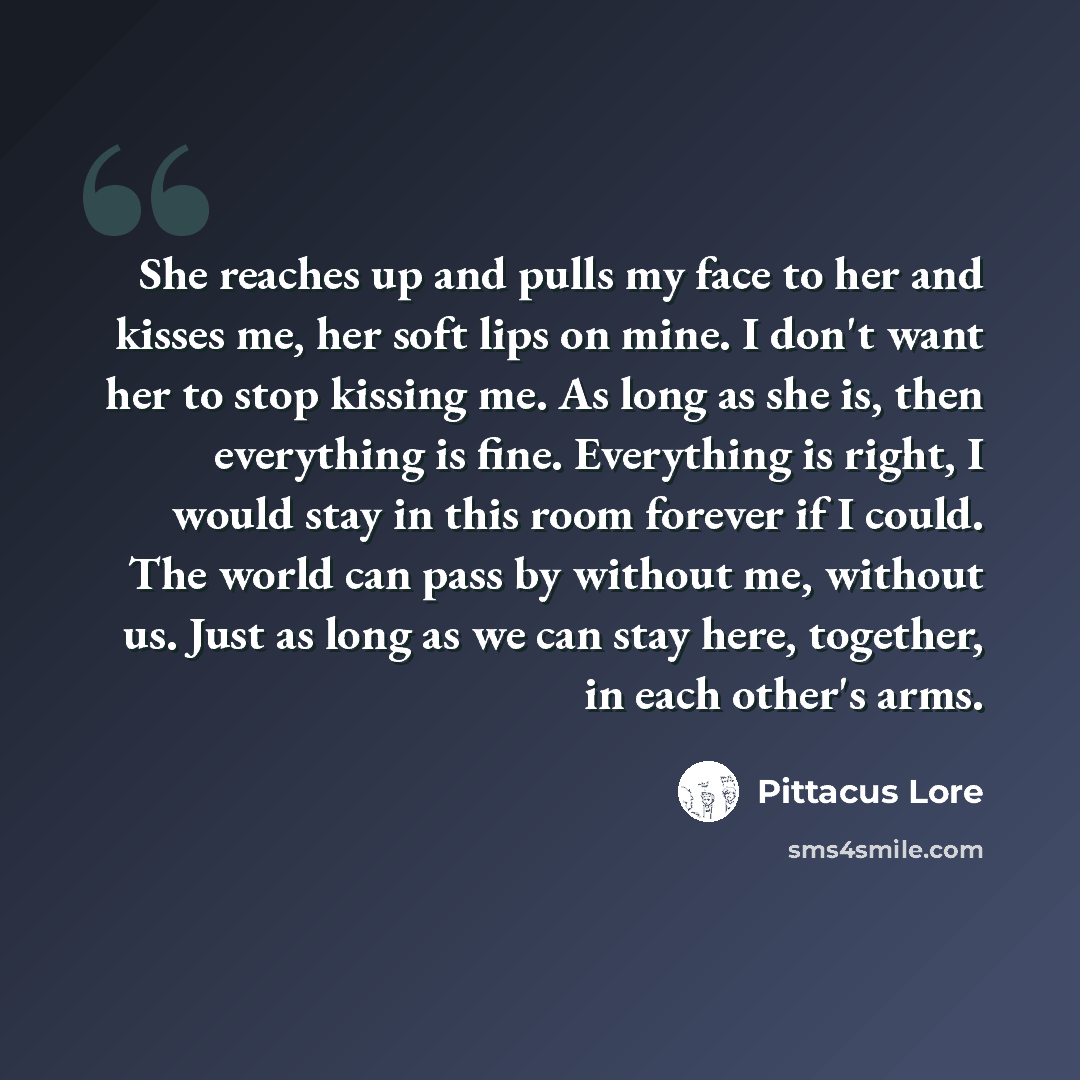 “She reaches up and pulls my face to her and kisses me, her soft lips on mine. I don't want her to stop kissing me. As long as she is, then everything is fine. Everything is right, I would stay in this room forever if I could. The world can pass by without me, without us. Just as long as we can…” quote by Pittacus Lore