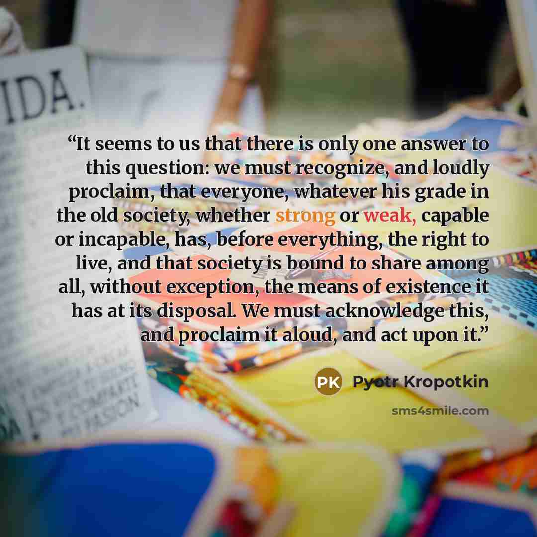 “It seems to us that there is only one answer to this question: we must recognize, and loudly proclaim, that everyone, whatever his grade in the old society, whether strong or weak, capable or incapable, has, before everything, the right to live, and that society is bound to share among all…” quote by Pyotr Kropotkin