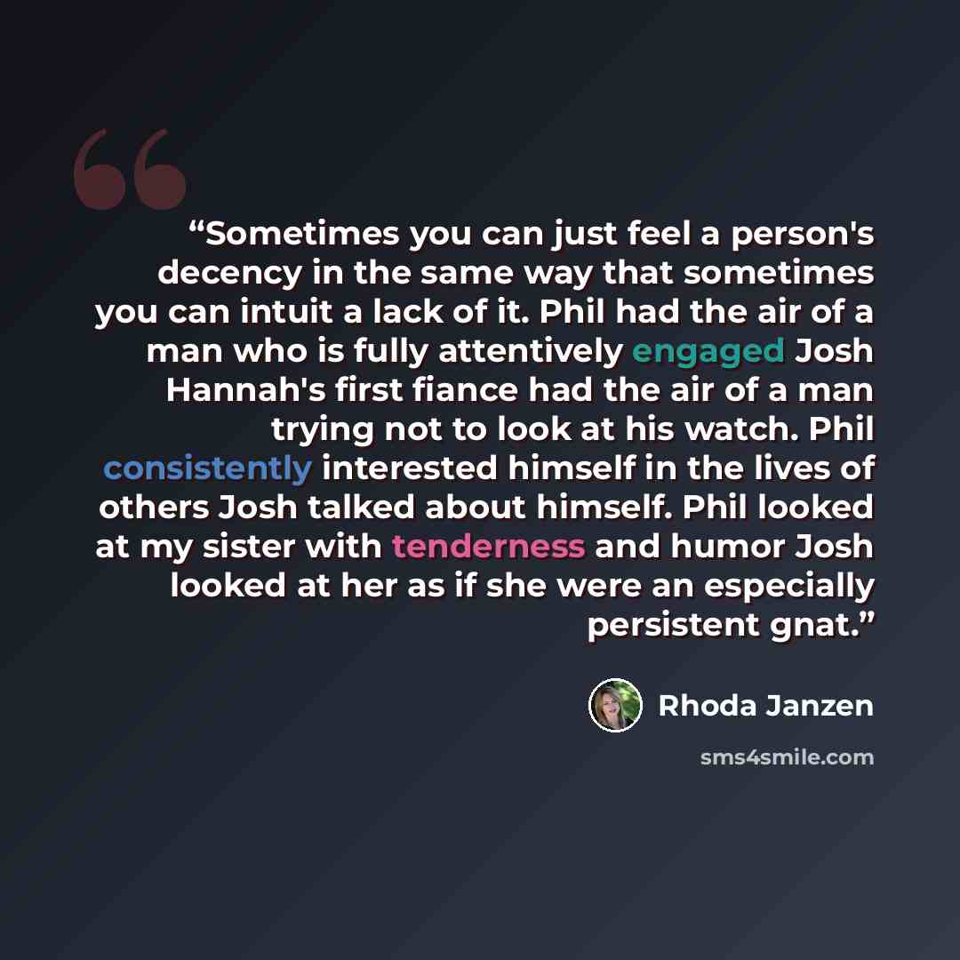 “Sometimes you can just feel a person's decency in the same way that sometimes you can intuit a lack of it. Phil had the air of a man who is fully attentively engaged Josh Hannah's first fiance had the air of a man trying not to look at his watch. Phil consistently interested himself in the lives…” quote by Rhoda Janzen