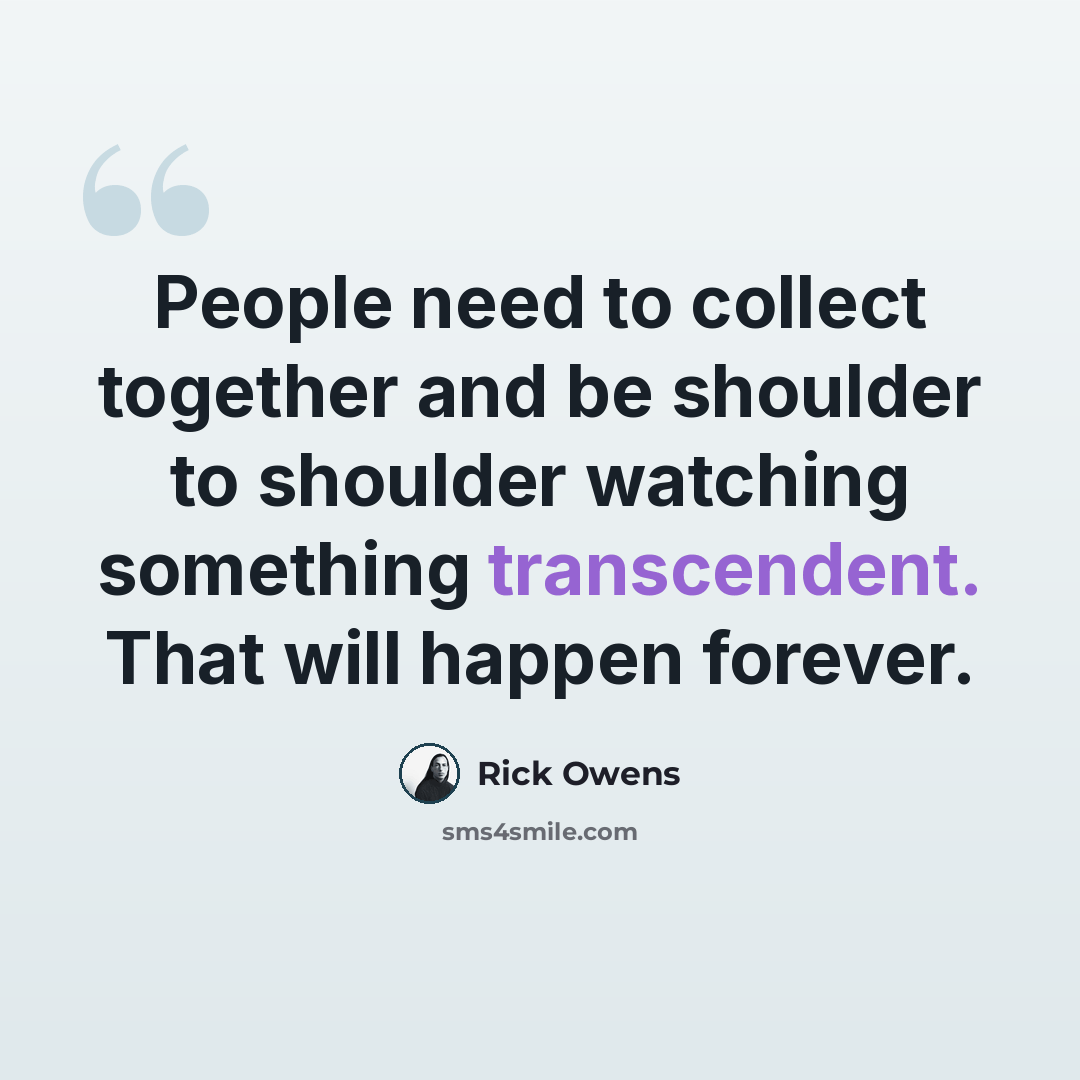 “People need to collect together and be shoulder to shoulder watching something transcendent. That will happen forever.” quote by Rick Owens