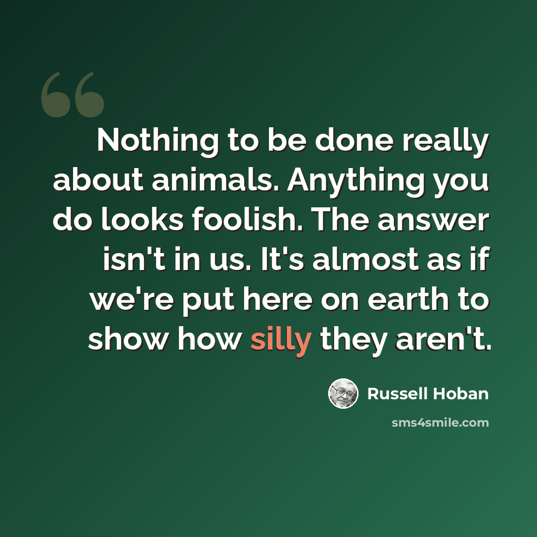 “Nothing to be done really about animals. Anything you do looks foolish. The answer isn't in us. It's almost as if we're put here on earth to show how silly they aren't.” quote by Russell Hoban