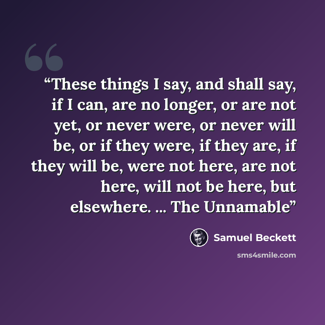 “These things I say, and shall say, if I can, are no longer, or are not yet, or never were, or never will be, or if they were, if they are, if they will be, were not here, are not here, will not be here, but elsewhere. ... The Unnamable” quote by Samuel Beckett