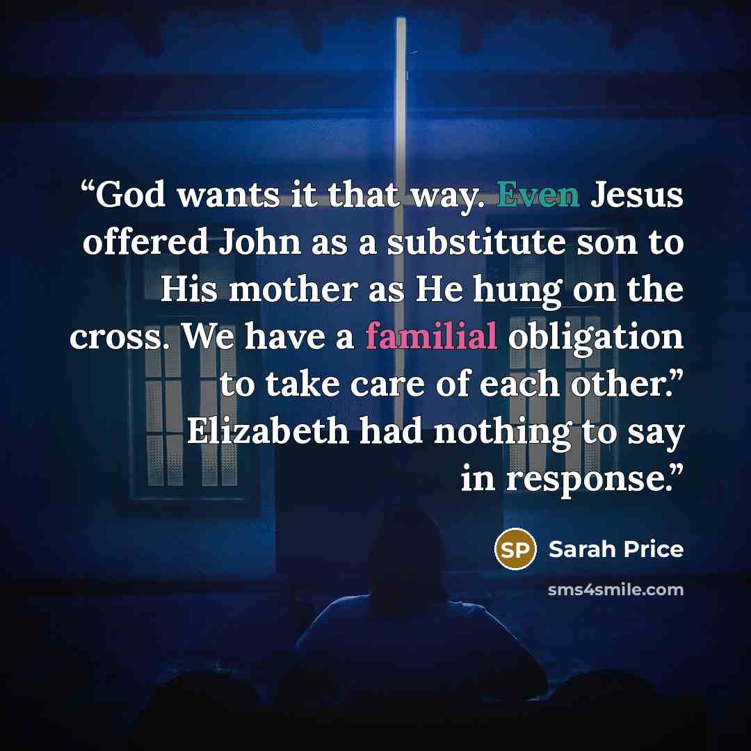 “God wants it that way. Even Jesus offered John as a substitute son to His mother as He hung on the cross. We have a familial obligation to take care of each other.” Elizabeth had nothing to say in response.” quote by Sarah Price