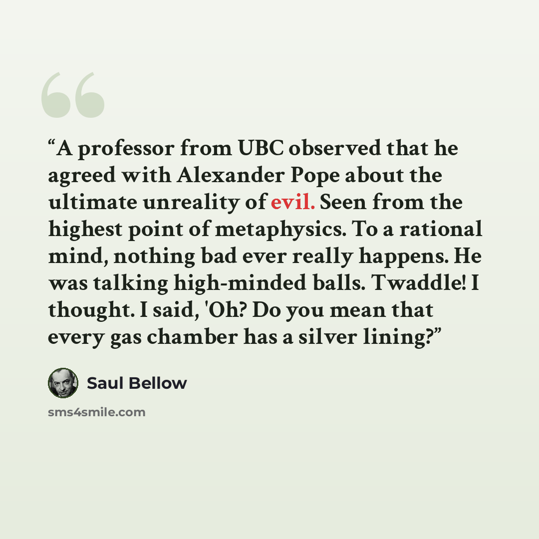 “A professor from UBC observed that he agreed with Alexander Pope about the ultimate unreality of evil. Seen from the highest point of metaphysics. To a rational mind, nothing bad ever really happens. He was talking high-minded balls. Twaddle! I thought. I said, 'Oh? Do you mean that every gas…” quote by Saul Bellow