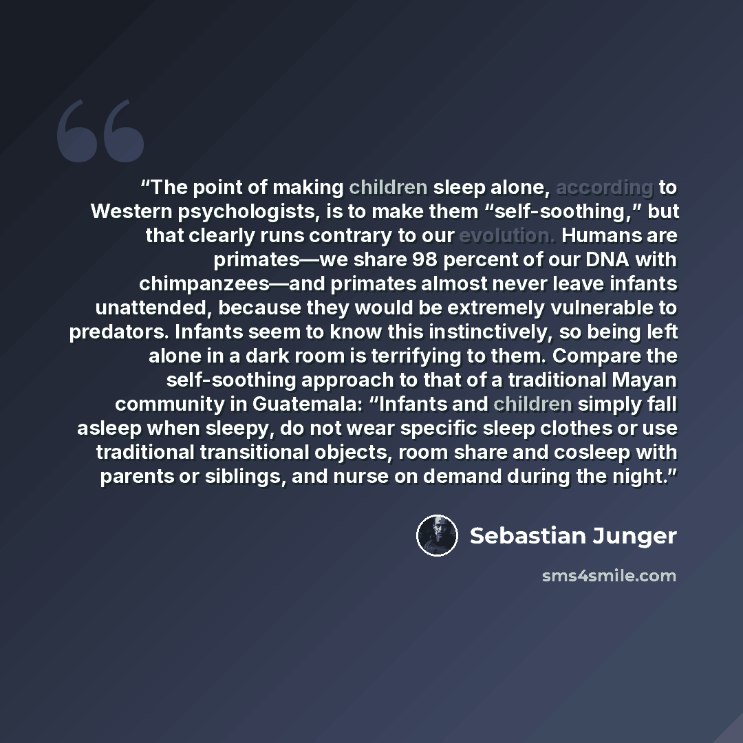 “The point of making children sleep alone, according to Western psychologists, is to make them “self-soothing,” but that clearly runs contrary to our evolution. Humans are primates—we share 98 percent of our DNA with chimpanzees—and primates almost never leave infants unattended, because they would…” quote by Sebastian Junger