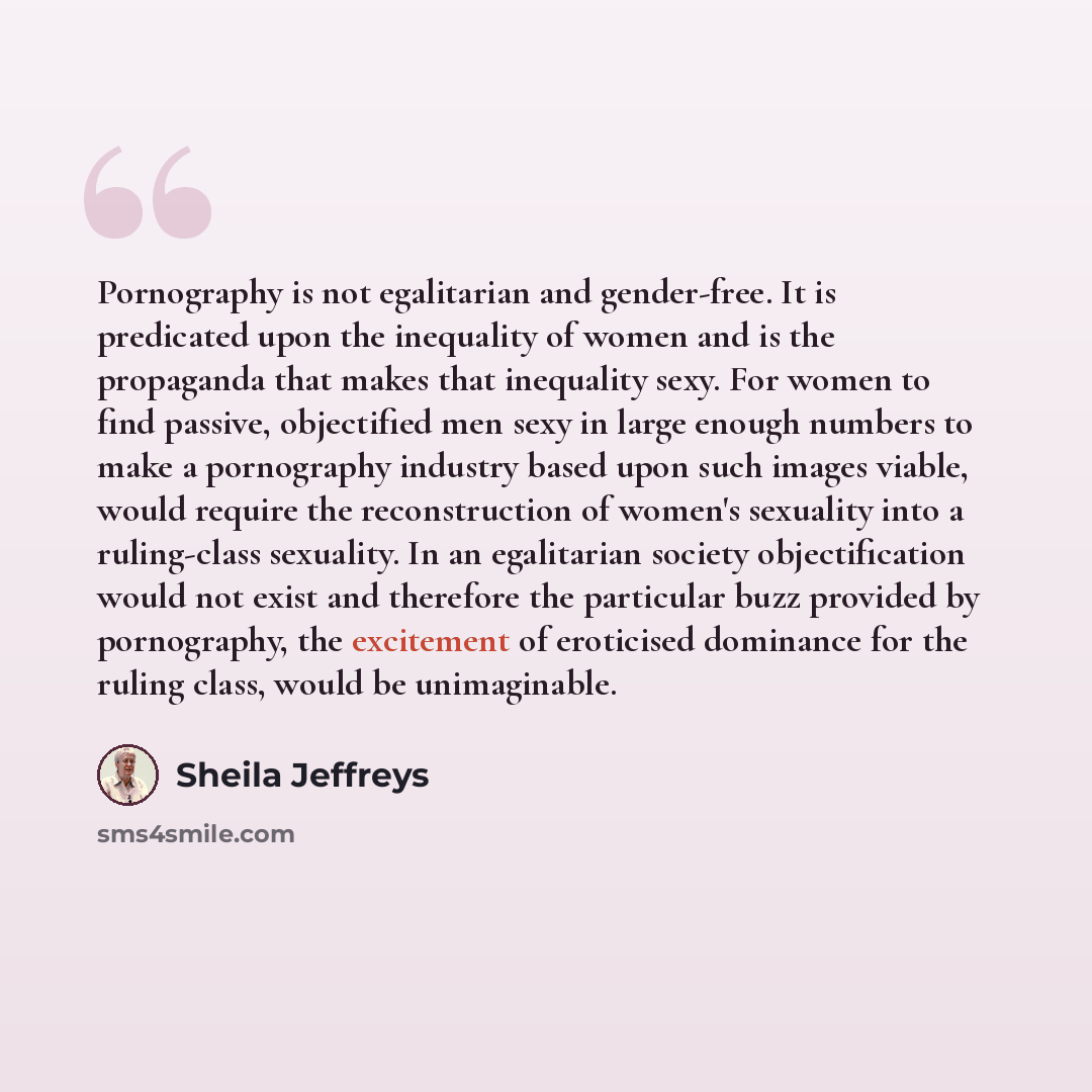 “Pornography is not egalitarian and gender-free. It is predicated upon the inequality of women and is the propaganda that makes that inequality sexy. For women to find passive, objectified men sexy in large enough numbers to make a pornography industry based upon such images viable, would require…” quote by Sheila Jeffreys