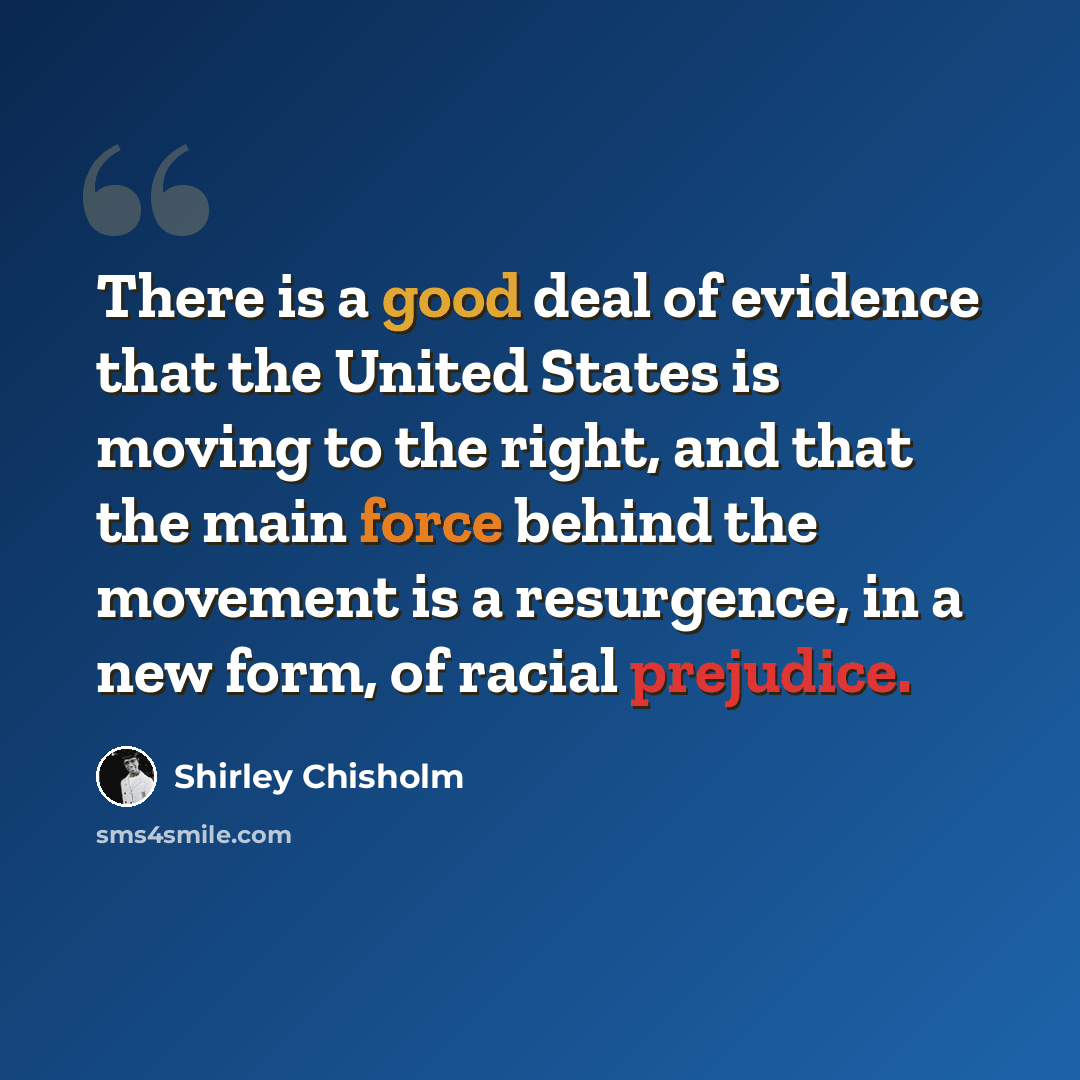 “There is a good deal of evidence that the United States is moving to the right, and that the main force behind the movement is a resurgence, in a new form, of racial prejudice.” quote by Shirley Chisholm