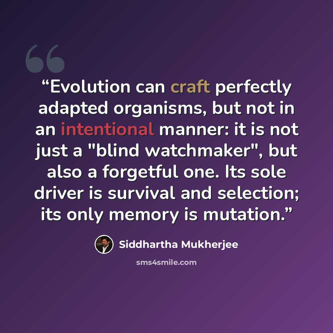 “Evolution can craft perfectly adapted organisms, but not in an intentional manner: it is not just a "blind watchmaker", but also a forgetful one. Its sole driver is survival and selection; its only memory is mutation.” quote by Siddhartha Mukherjee