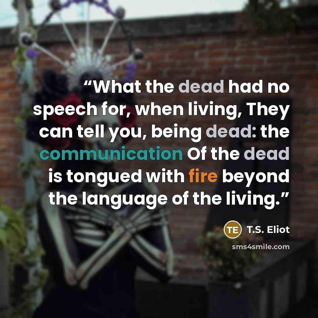 “What the dead had no speech for, when living, They can tell you, being dead: the communication Of the dead is tongued with fire beyond the language of the living.” quote by T.S. Eliot