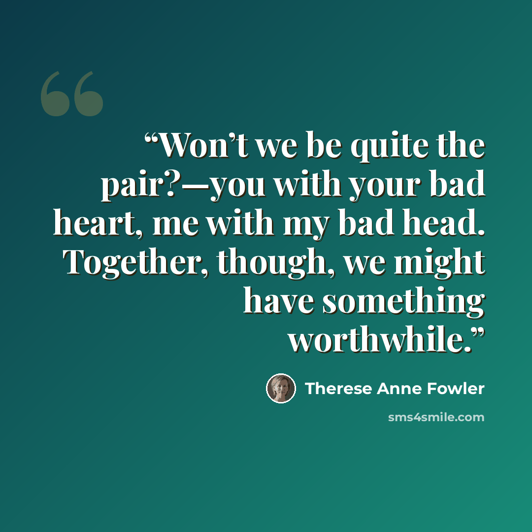 “Won’t we be quite the pair?—you with your bad heart, me with my bad head. Together, though, we might have something worthwhile.” quote by Therese Anne Fowler