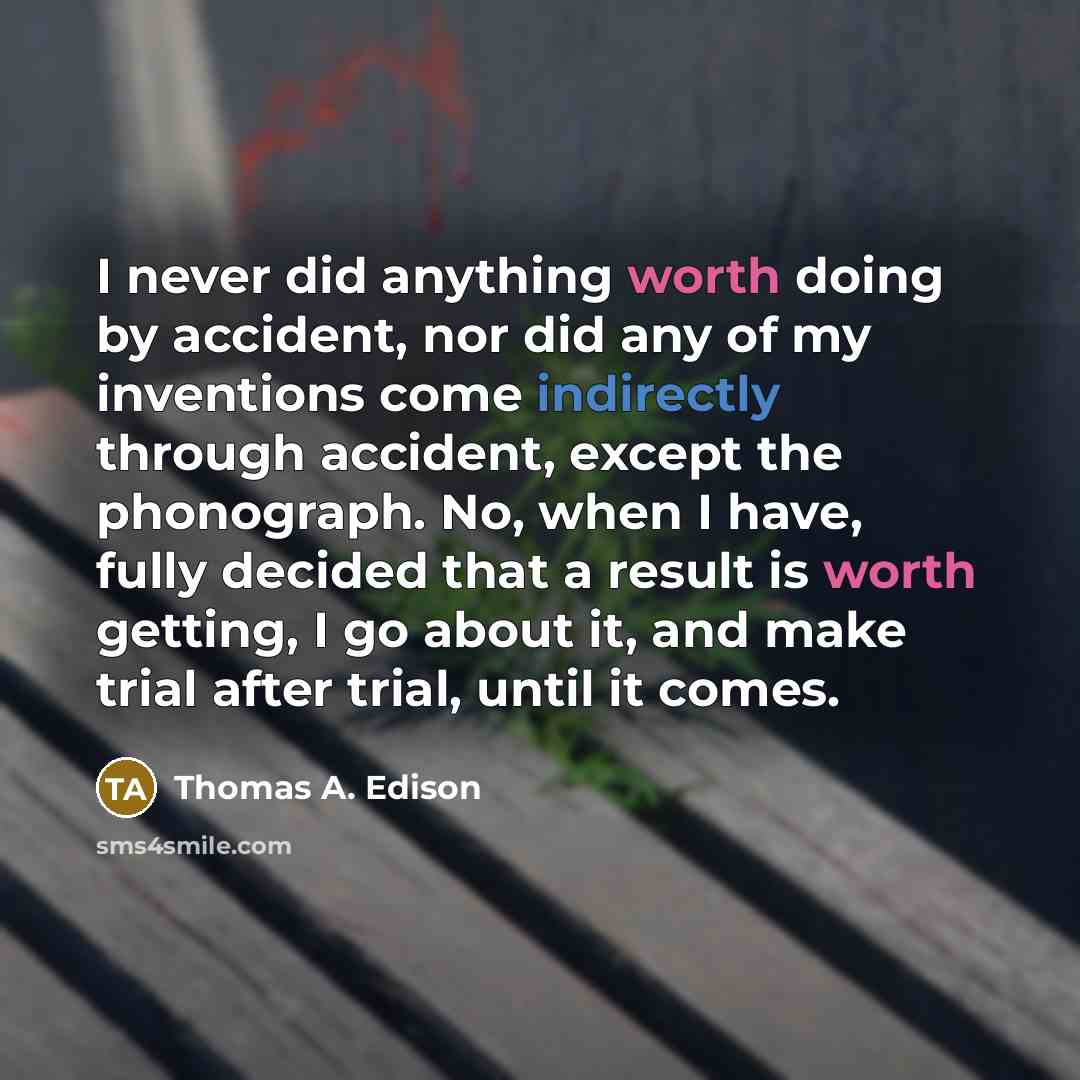 “I never did anything worth doing by accident, nor did any of my inventions come indirectly through accident, except the phonograph. No, when I have, fully decided that a result is worth getting, I go about it, and make trial after trial, until it comes.” quote by Thomas A. Edison