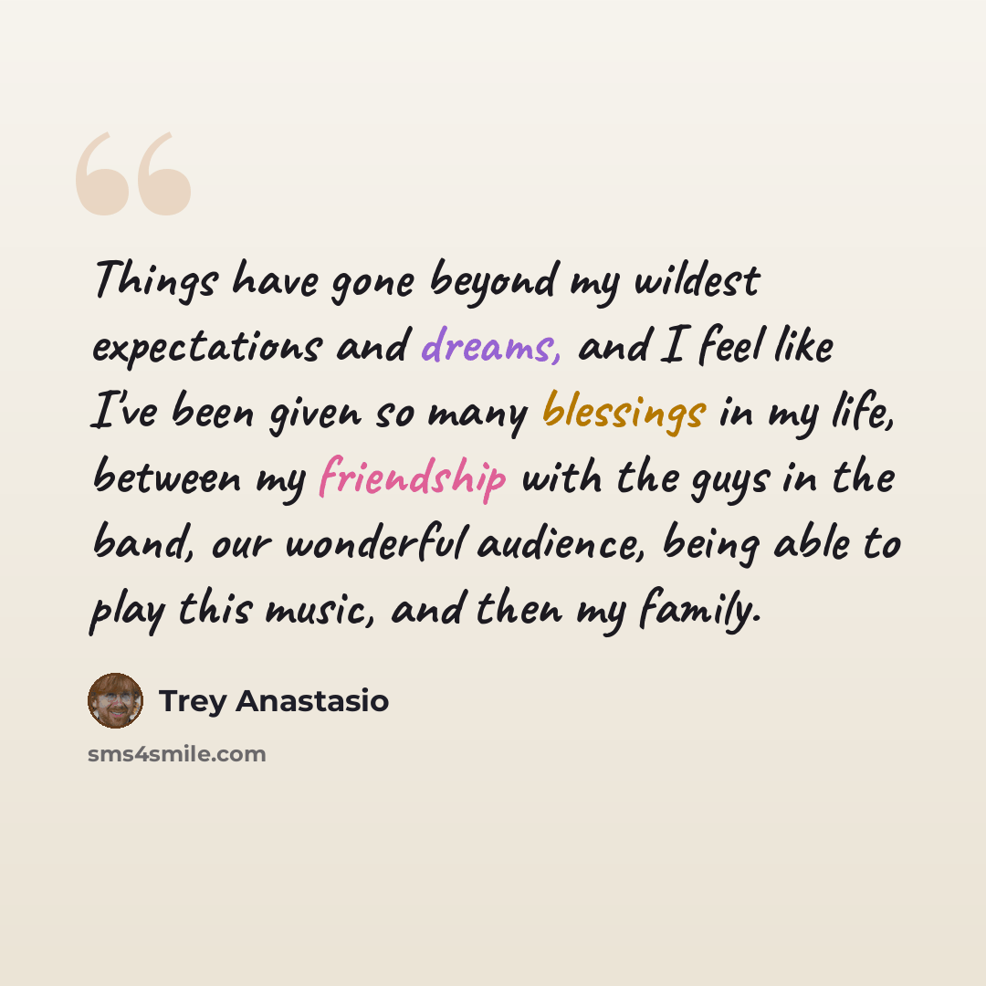 “Things have gone beyond my wildest expectations and dreams, and I feel like I've been given so many blessings in my life, between my friendship with the guys in the band, our wonderful audience, being able to play this music, and then my family.” quote by Trey Anastasio