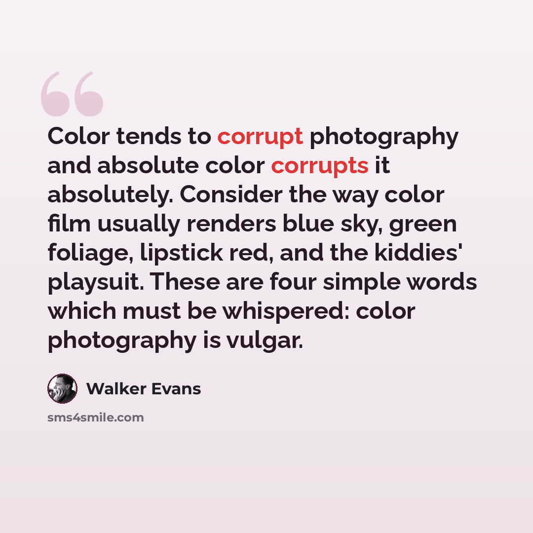 “Color tends to corrupt photography and absolute color corrupts it absolutely. Consider the way color film usually renders blue sky, green foliage, lipstick red, and the kiddies' playsuit. These are four simple words which must be whispered: color photography is vulgar.” quote by Walker Evans
