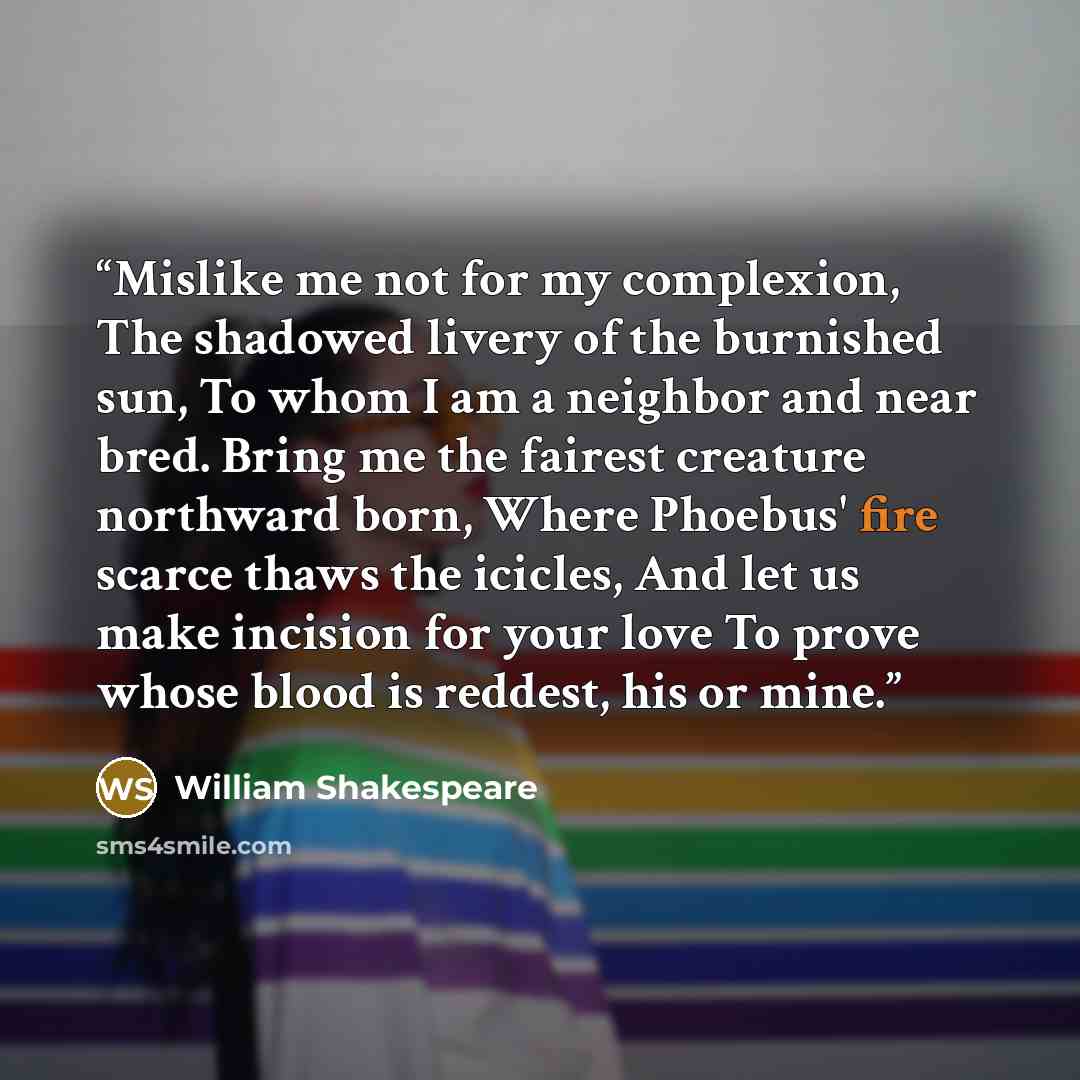 “Mislike me not for my complexion, The shadowed livery of the burnished sun, To whom I am a neighbor and near bred. Bring me the fairest creature northward born, Where Phoebus' fire scarce thaws the icicles, And let us make incision for your love To prove whose blood is reddest, his or mine.” quote by William Shakespeare
