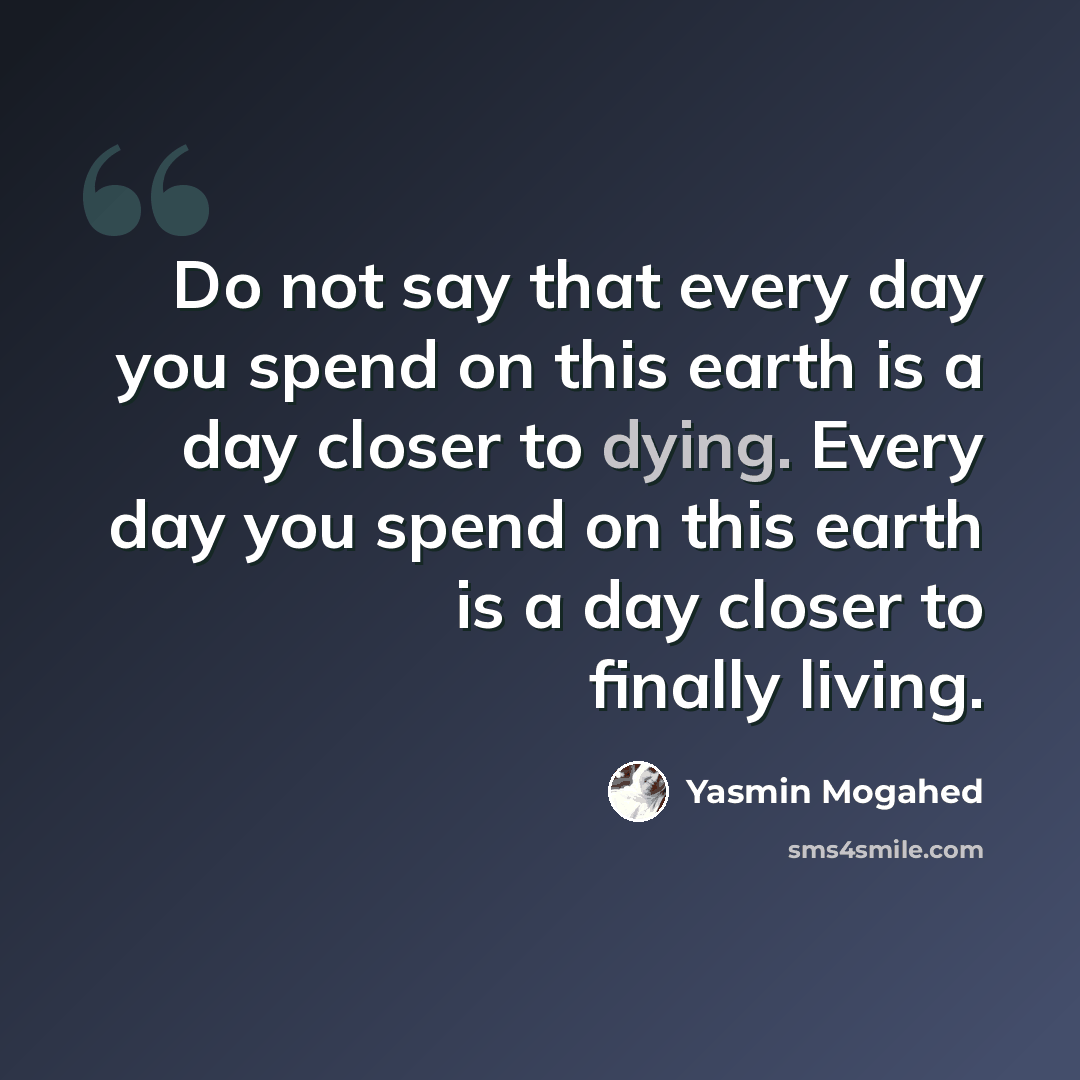 “Do not say that every day you spend on this earth is a day closer to dying. Every day you spend on this earth is a day closer to finally living.” quote by Yasmin Mogahed