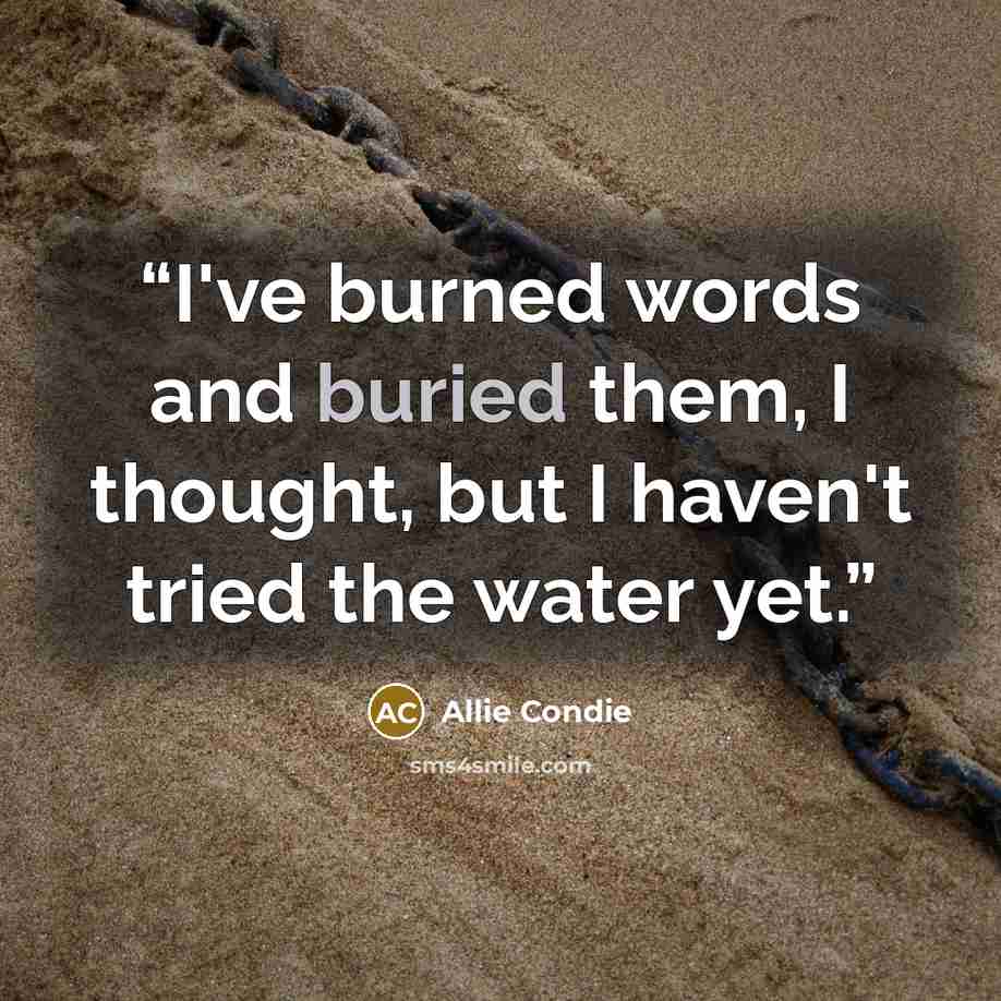 “I've burned words and buried them, I thought, but I haven't tried the water yet.” quote by Allie Condie