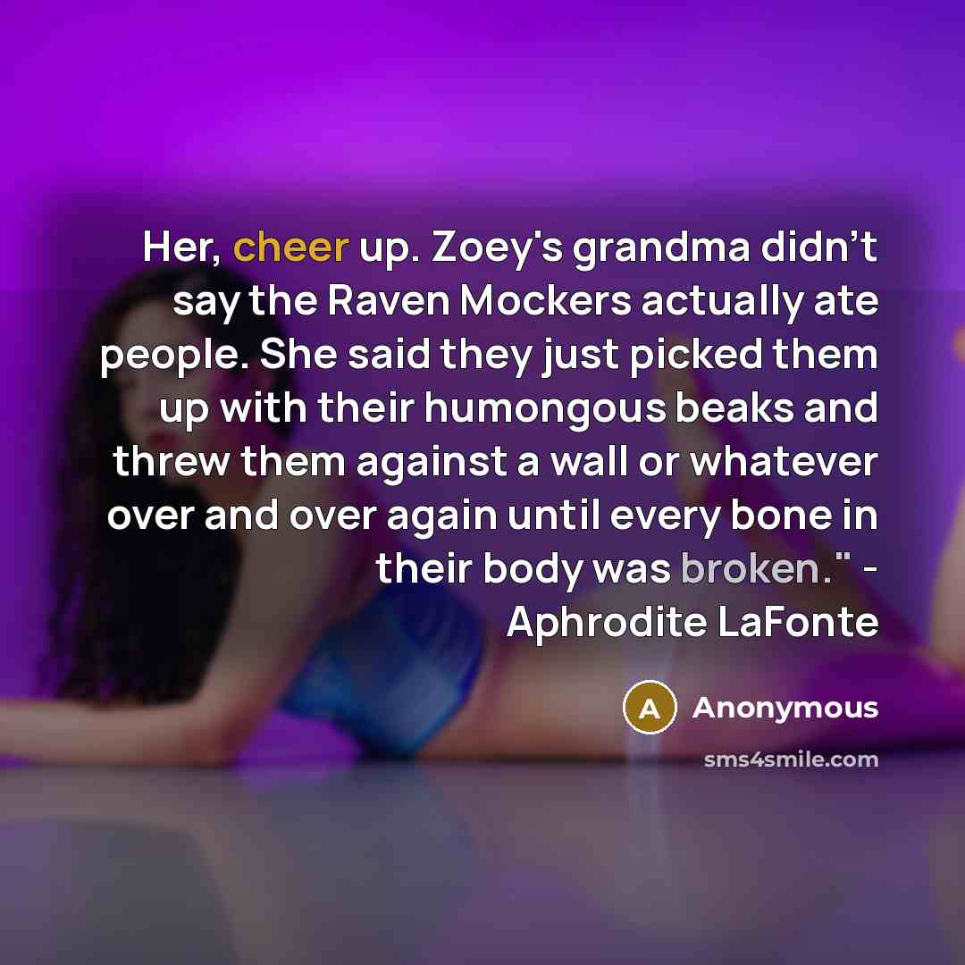 “Her, cheer up. Zoey's grandma didn't say the Raven Mockers actually ate people. She said they just picked them up with their humongous beaks and threw them against a wall or whatever over and over again until every bone in their body was broken." - Aphrodite LaFonte” quote by Anonymous