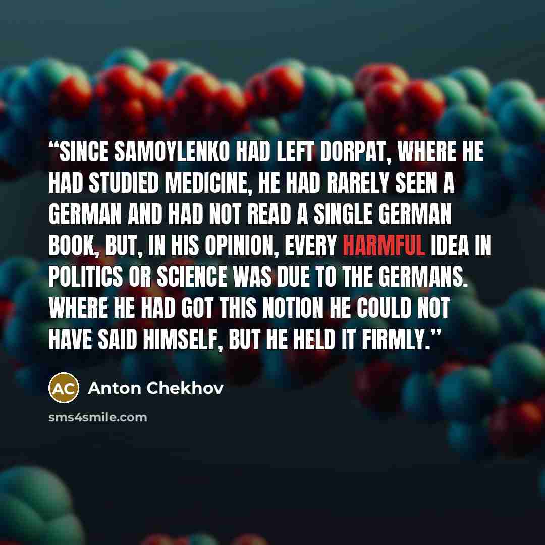 “Since Samoylenko had left Dorpat, where he had studied medicine, he had rarely seen a German and had not read a single German book, but, in his opinion, every harmful idea in politics or science was due to the Germans. Where he had got this notion he could not have said himself, but he held it…” quote by Anton Chekhov
