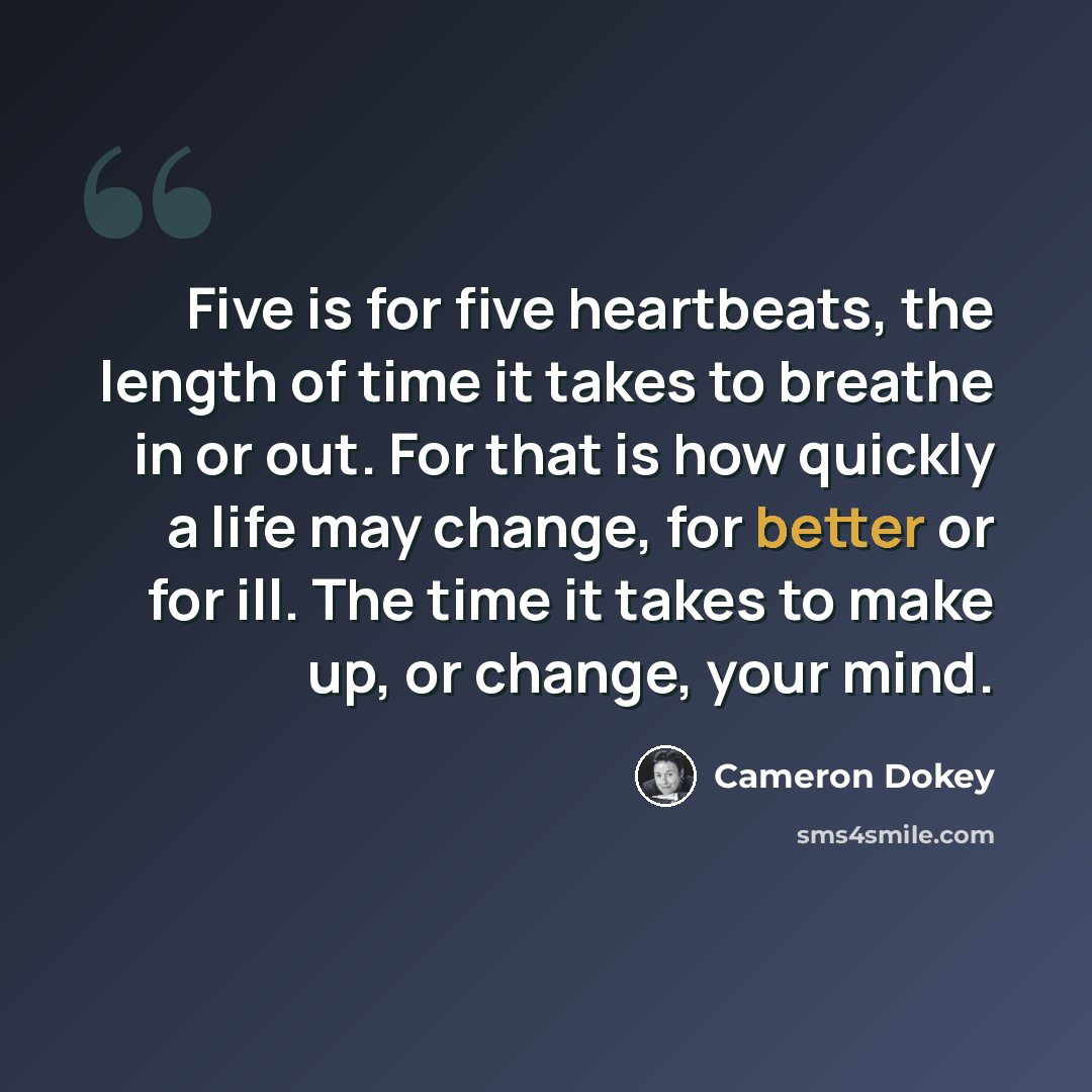 “Five is for five heartbeats, the length of time it takes to breathe in or out. For that is how quickly a life may change, for better or for ill. The time it takes to make up, or change, your mind.” quote by Cameron Dokey
