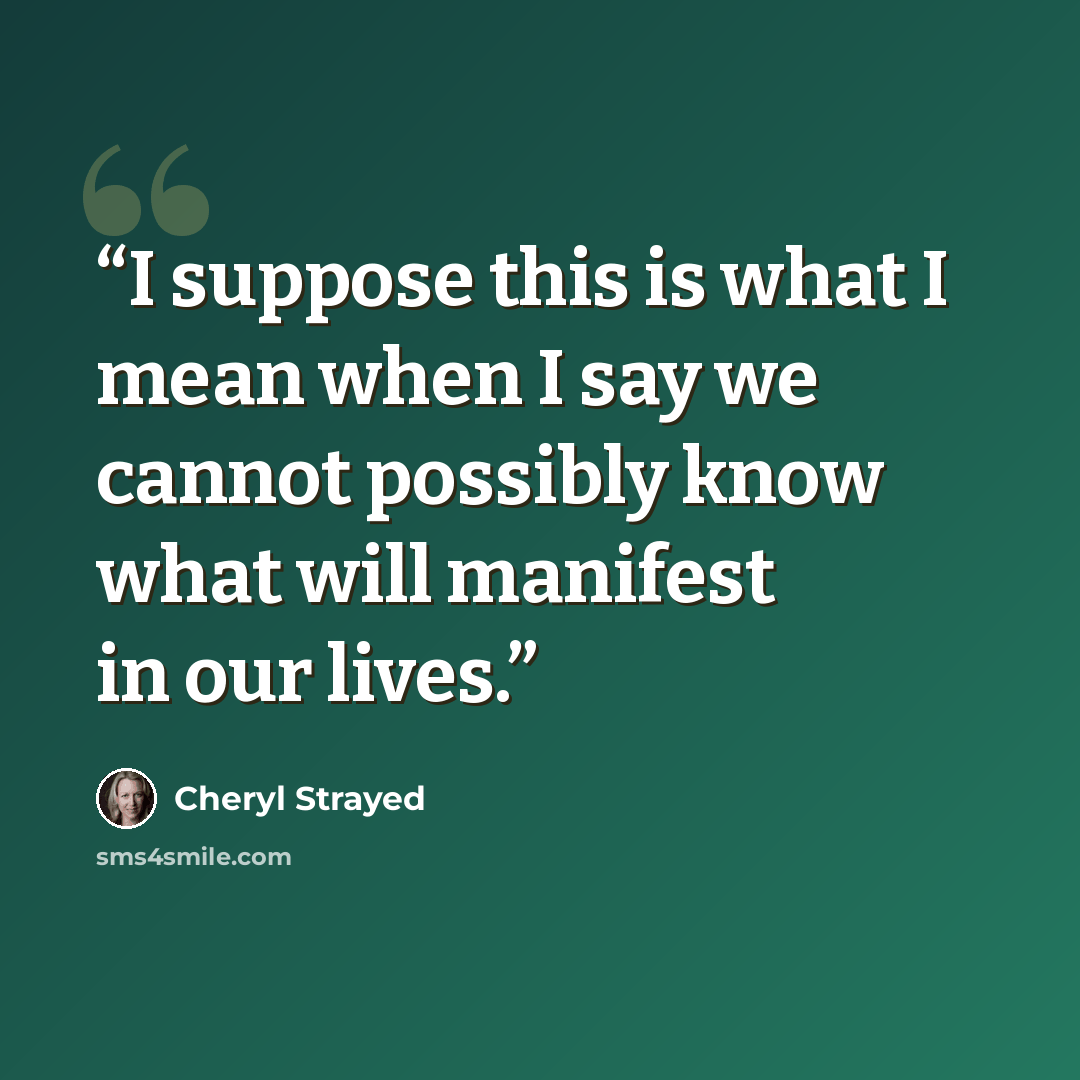 “I suppose this is what I mean when I say we cannot possibly know what will manifest in our lives.” quote by Cheryl Strayed