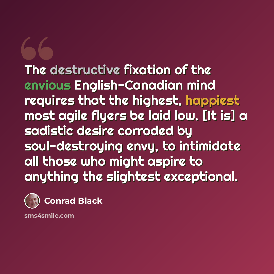 “The destructive fixation of the envious English-Canadian mind requires that the highest, happiest most agile flyers be laid low. [It is] a sadistic desire corroded by soul-destroying envy, to intimidate all those who might aspire to anything the slightest exceptional.” quote by Conrad Black