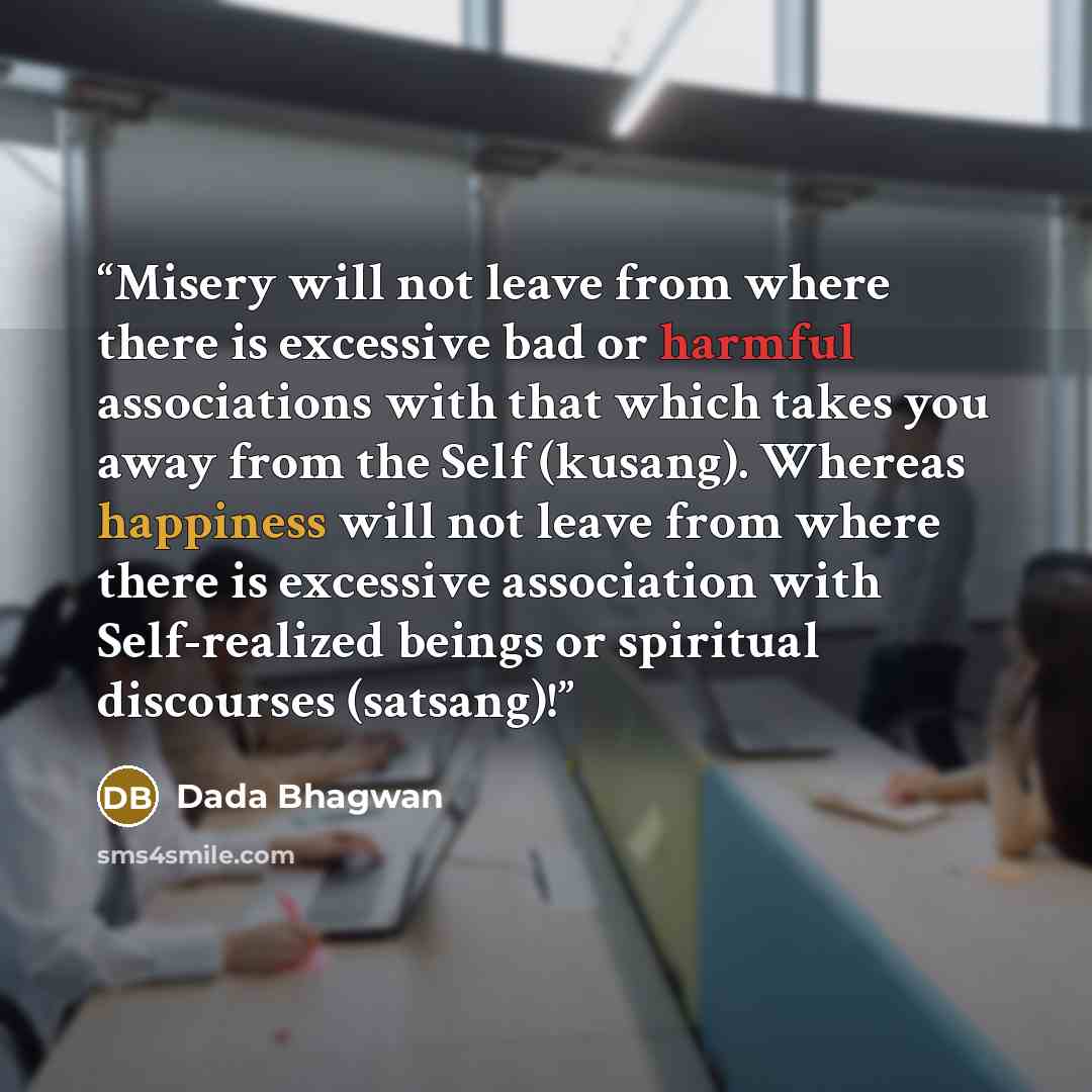 “Misery will not leave from where there is excessive bad or harmful associations with that which takes you away from the Self (kusang). Whereas happiness will not leave from where there is excessive association with Self-realized beings or spiritual discourses (satsang)!” quote by Dada Bhagwan