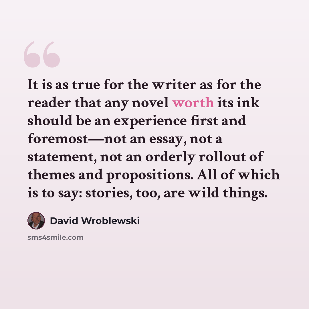 “It is as true for the writer as for the reader that any novel worth its ink should be an experience first and foremost—not an essay, not a statement, not an orderly rollout of themes and propositions. All of which is to say: stories, too, are wild things.” quote by David Wroblewski