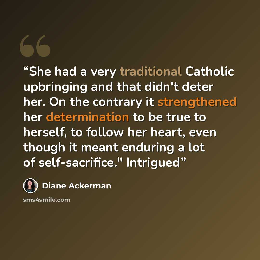 “She had a very traditional Catholic upbringing and that didn't deter her. On the contrary it strengthened her determination to be true to herself, to follow her heart, even though it meant enduring a lot of self-sacrifice." Intrigued” quote by Diane Ackerman
