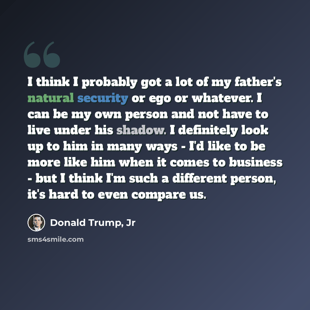 “I think I probably got a lot of my father's natural security or ego or whatever. I can be my own person and not have to live under his shadow. I definitely look up to him in many ways - I'd like to be more like him when it comes to business - but I think I'm such a different person, it's hard to…” quote by Donald Trump, Jr