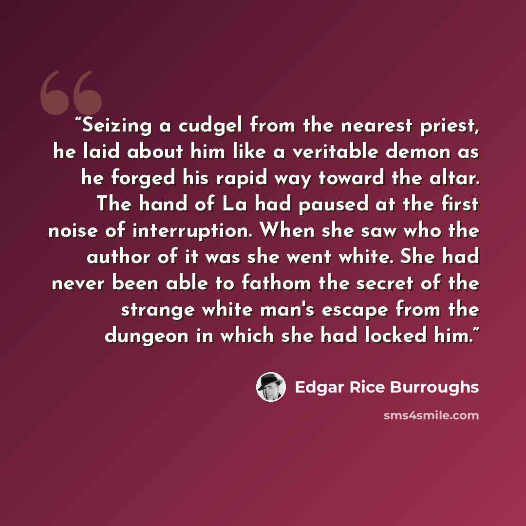 “Seizing a cudgel from the nearest priest, he laid about him like a veritable demon as he forged his rapid way toward the altar. The hand of La had paused at the first noise of interruption. When she saw who the author of it was she went white. She had never been able to fathom the secret of the…” quote by Edgar Rice Burroughs