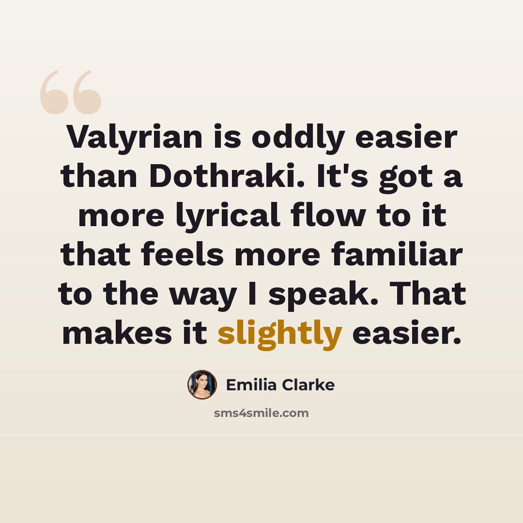 “Valyrian is oddly easier than Dothraki. It's got a more lyrical flow to it that feels more familiar to the way I speak. That makes it slightly easier.” quote by Emilia Clarke