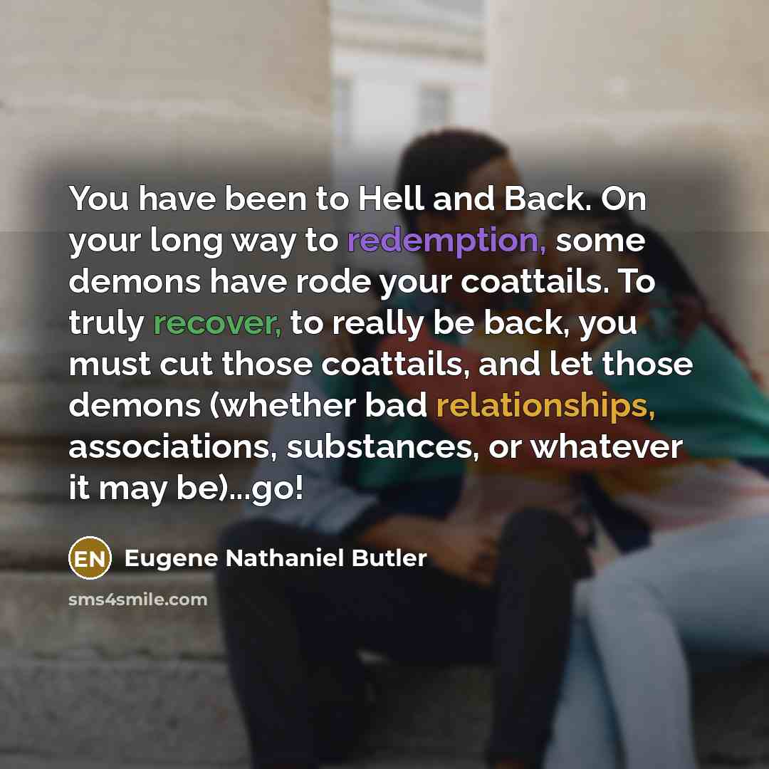 “You have been to Hell and Back. On your long way to redemption, some demons have rode your coattails. To truly recover, to really be back, you must cut those coattails, and let those demons (whether bad relationships, associations, substances, or whatever it may be)...go!” quote by Eugene Nathaniel Butler