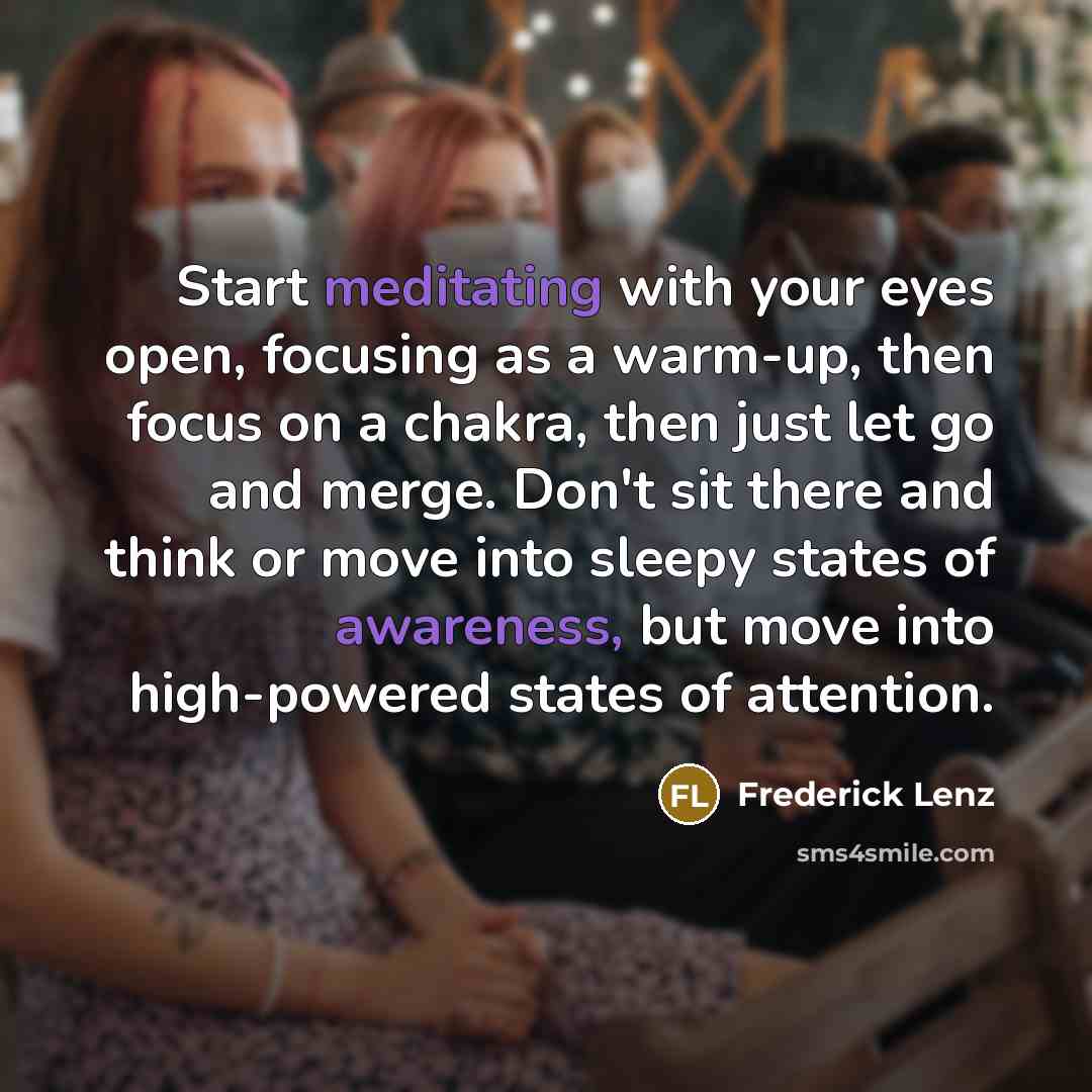 “Start meditating with your eyes open, focusing as a warm-up, then focus on a chakra, then just let go and merge. Don't sit there and think or move into sleepy states of awareness, but move into high-powered states of attention.” quote by Frederick Lenz