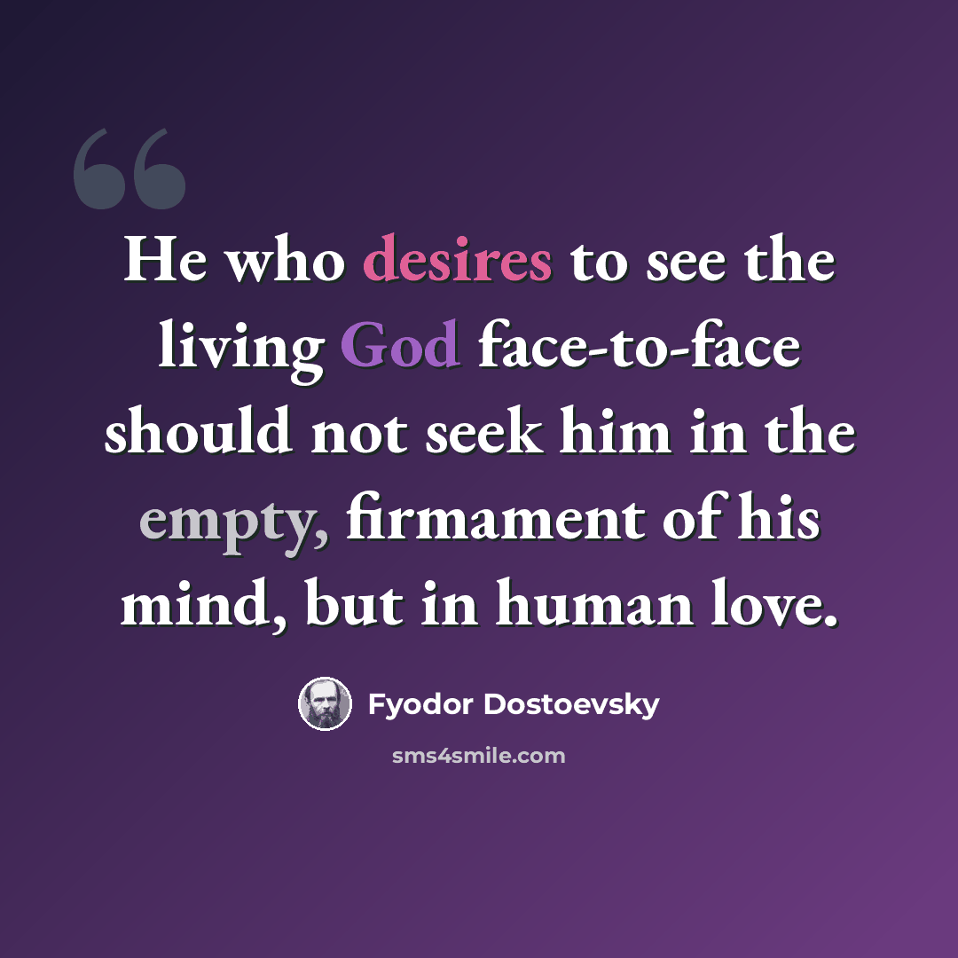 “He who desires to see the living God face-to-face should not seek him in the empty, firmament of his mind, but in human love.” quote by Fyodor Dostoevsky