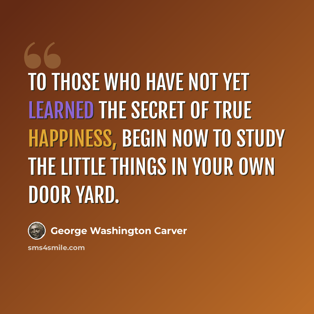 “To those who have not yet learned the secret of true happiness, begin now to study the little things in your own door yard.” quote by George Washington Carver