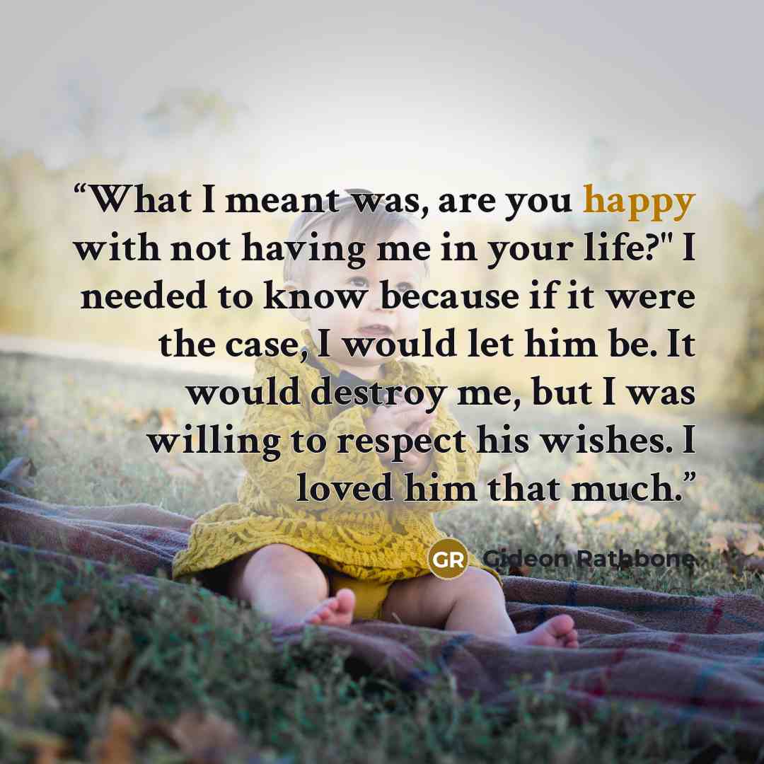 “What I meant was, are you happy with not having me in your life?" I needed to know because if it were the case, I would let him be. It would destroy me, but I was willing to respect his wishes. I loved him that much.” quote by Gideon Rathbone