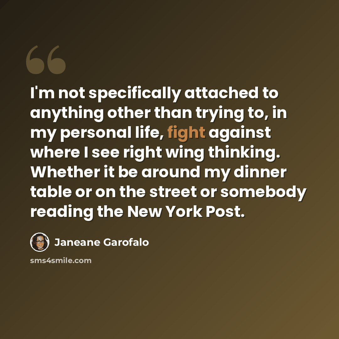 “I'm not specifically attached to anything other than trying to, in my personal life, fight against where I see right wing thinking. Whether it be around my dinner table or on the street or somebody reading the New York Post.” quote by Janeane Garofalo
