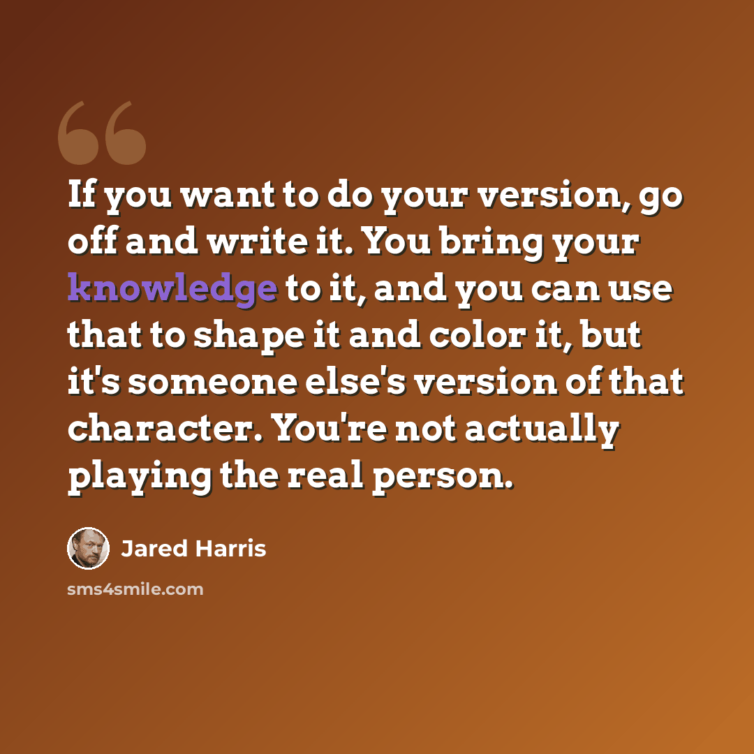 “If you want to do your version, go off and write it. You bring your knowledge to it, and you can use that to shape it and color it, but it's someone else's version of that character. You're not actually playing the real person.” quote by Jared Harris