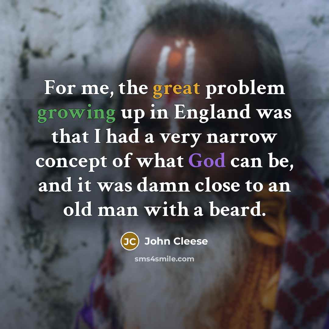 “For me, the great problem growing up in England was that I had a very narrow concept of what God can be, and it was damn close to an old man with a beard.” quote by John Cleese