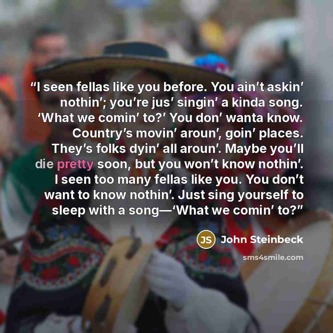 “I seen fellas like you before. You ain’t askin’ nothin’; you’re jus’ singin’ a kinda song. ‘What we comin’ to?’ You don’ wanta know. Country’s movin’ aroun’, goin’ places. They’s folks dyin’ all aroun’. Maybe you’ll die pretty soon, but you won’t know nothin’. I seen too many fellas like you. You…” quote by John Steinbeck