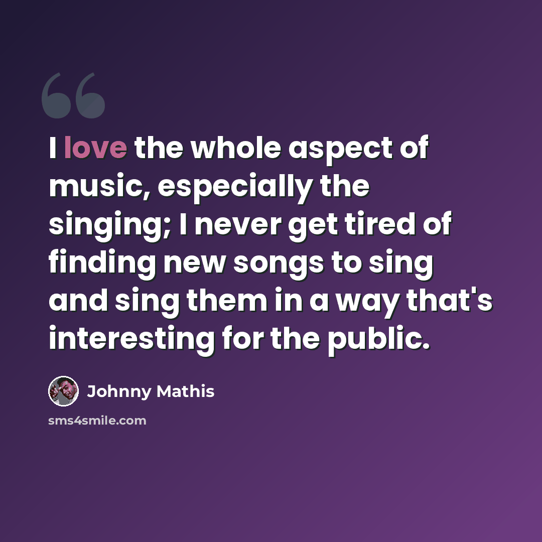 “I love the whole aspect of music, especially the singing; I never get tired of finding new songs to sing and sing them in a way that's interesting for the public.” quote by Johnny Mathis