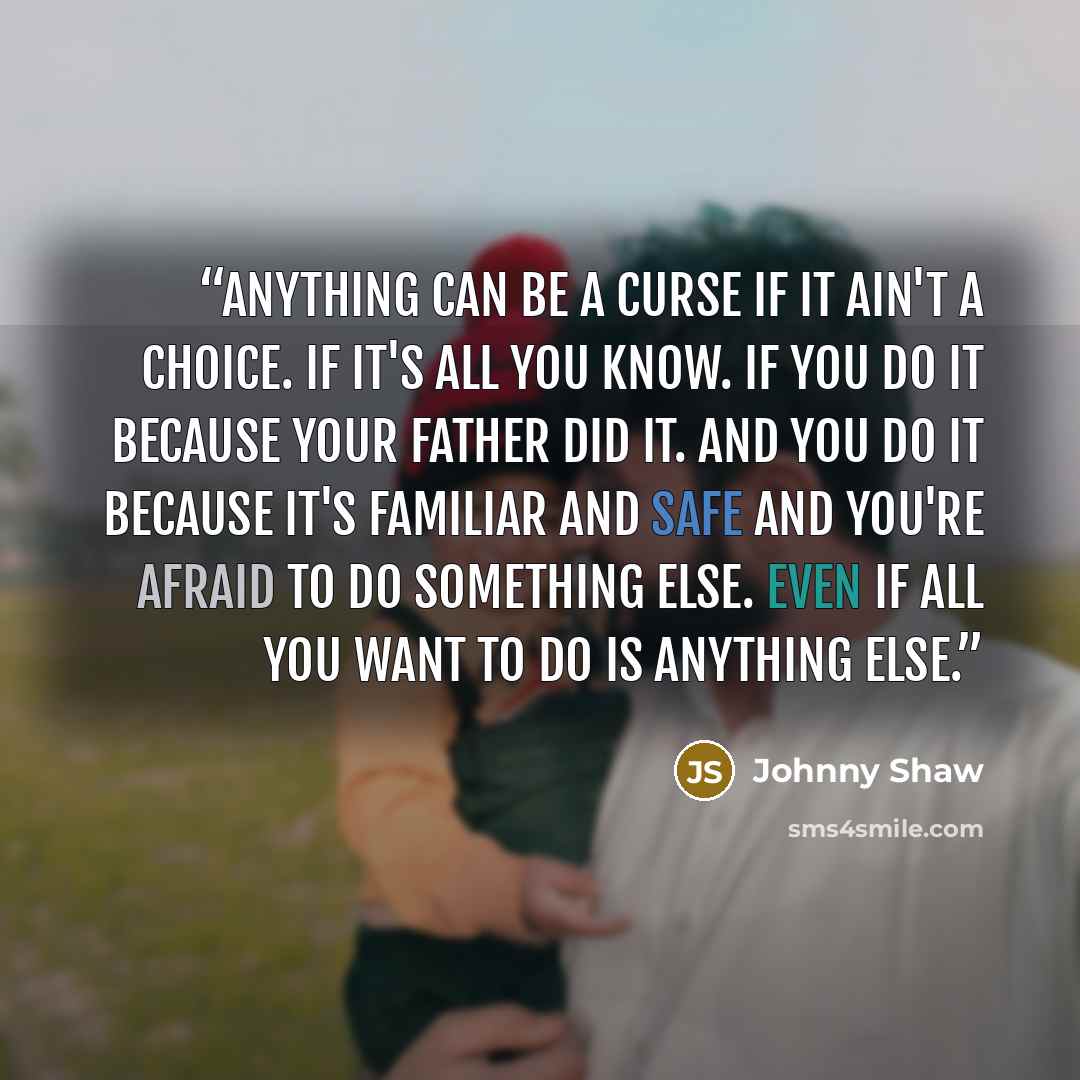 “Anything can be a curse if it ain't a choice. If it's all you know. If you do it because your father did it. And you do it because it's familiar and safe and you're afraid to do something else. Even if all you want to do is anything else.” quote by Johnny Shaw