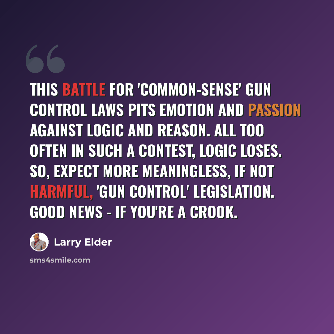 “This battle for 'common-sense' gun control laws pits emotion and passion against logic and reason. All too often in such a contest, logic loses. So, expect more meaningless, if not harmful, 'gun control' legislation. Good news - if you're a crook.” quote by Larry Elder