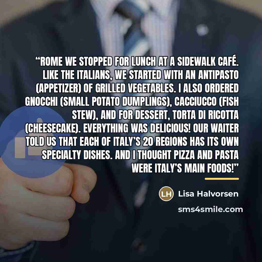 “Rome We stopped for lunch at a sidewalk café. Like the Italians, we started with an antipasto (appetizer) of grilled vegetables. I also ordered gnocchi (small potato dumplings), cacciucco (fish stew), and for dessert, torta di ricotta (cheesecake). Everything was delicious! Our waiter told us that…” quote by Lisa Halvorsen