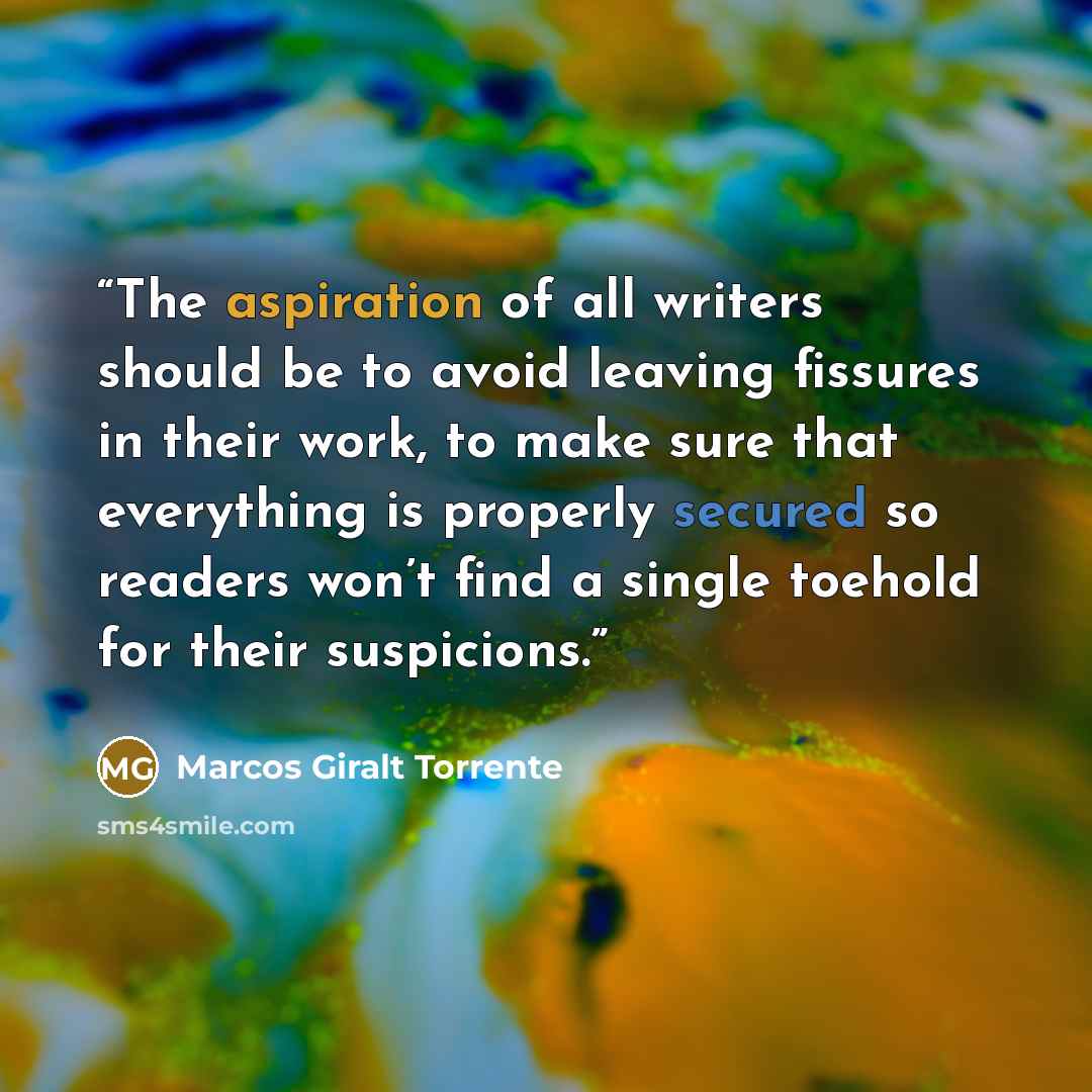 “The aspiration of all writers should be to avoid leaving fissures in their work, to make sure that everything is properly secured so readers won’t find a single toehold for their suspicions.” quote by Marcos Giralt Torrente